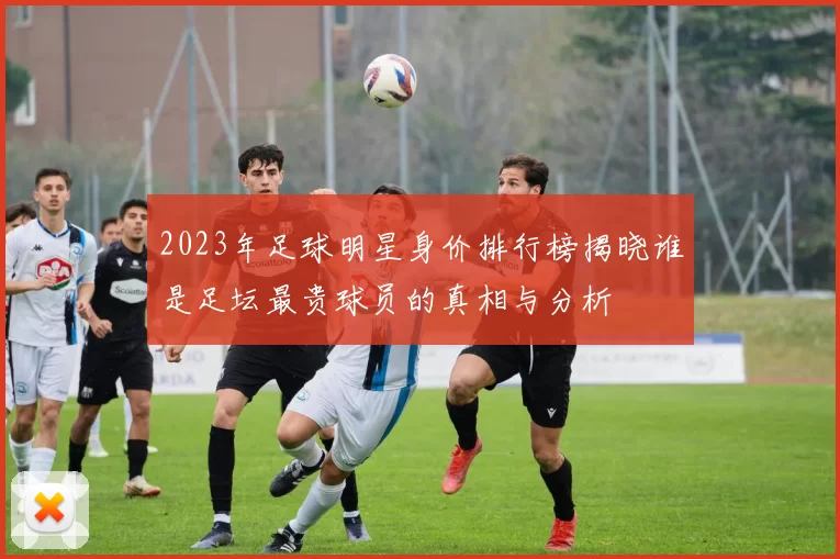 2023年足球明星身价排行榜揭晓谁是足坛最贵球员的真相与分析