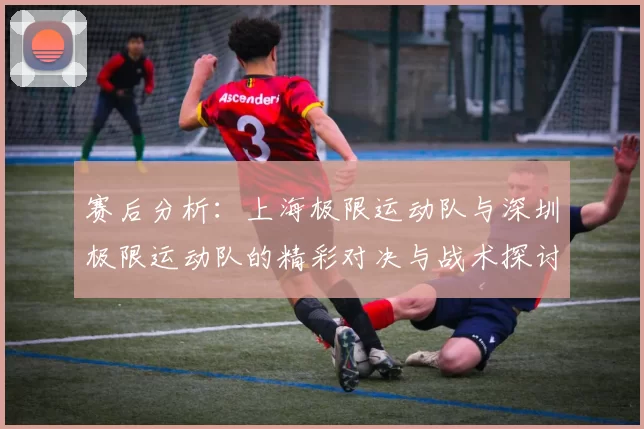 赛后分析：上海极限运动队与深圳极限运动队的精彩对决与战术探讨