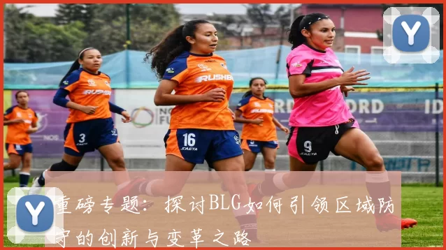 重磅专题：探讨BLG如何引领区域防守的创新与变革之路