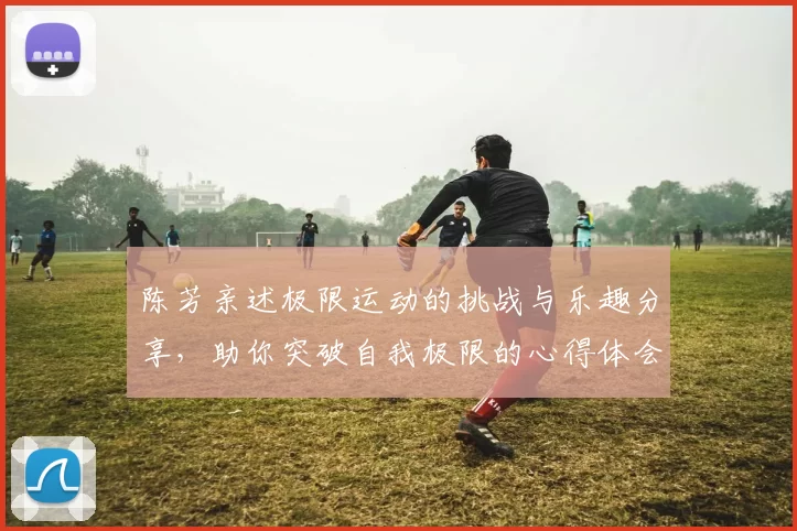 陈芳亲述极限运动的挑战与乐趣分享，助你突破自我极限的心得体会