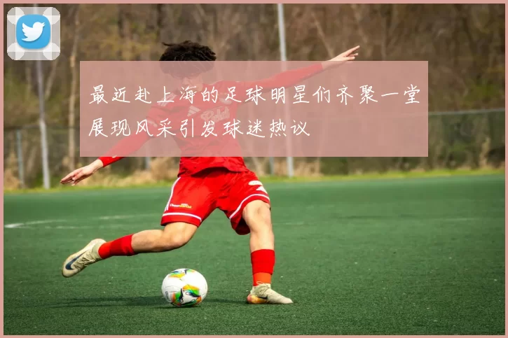 最近赴上海的足球明星们齐聚一堂展现风采引发球迷热议