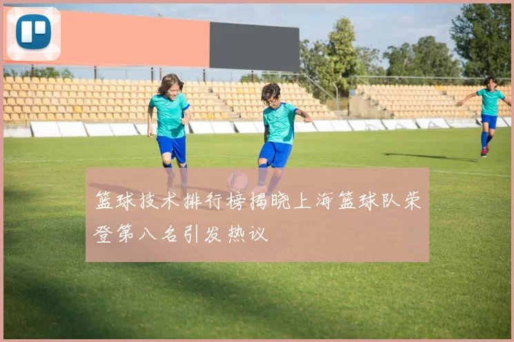 篮球技术排行榜揭晓上海篮球队荣登第八名引发热议