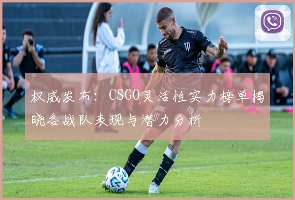 权威发布：CSGO灵活性实力榜单揭晓各战队表现与潜力分析
