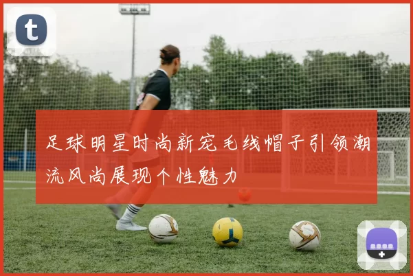 足球明星时尚新宠毛线帽子引领潮流风尚展现个性魅力