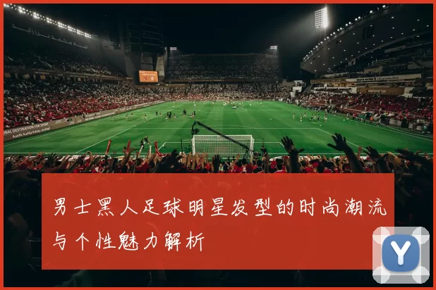 男士黑人足球明星发型的时尚潮流与个性魅力解析