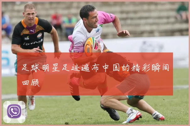 足球明星足迹遍布中国的精彩瞬间回顾