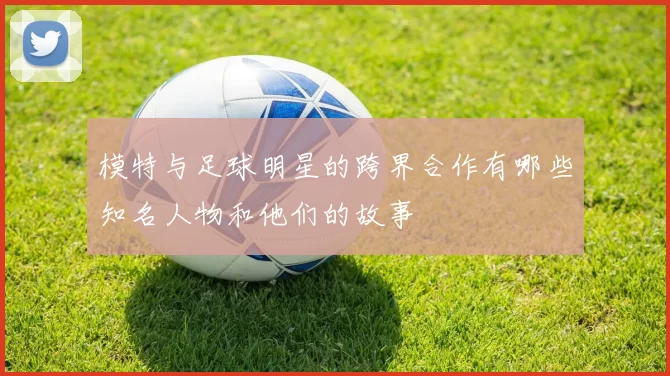 模特与足球明星的跨界合作有哪些知名人物和他们的故事