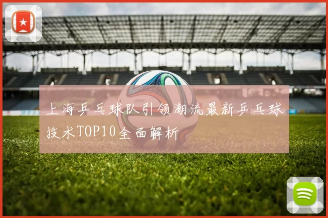 上海乒乓球队引领潮流最新乒乓球技术TOP10全面解析