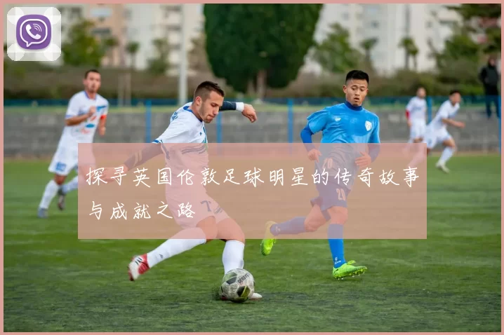 探寻英国伦敦足球明星的传奇故事与成就之路