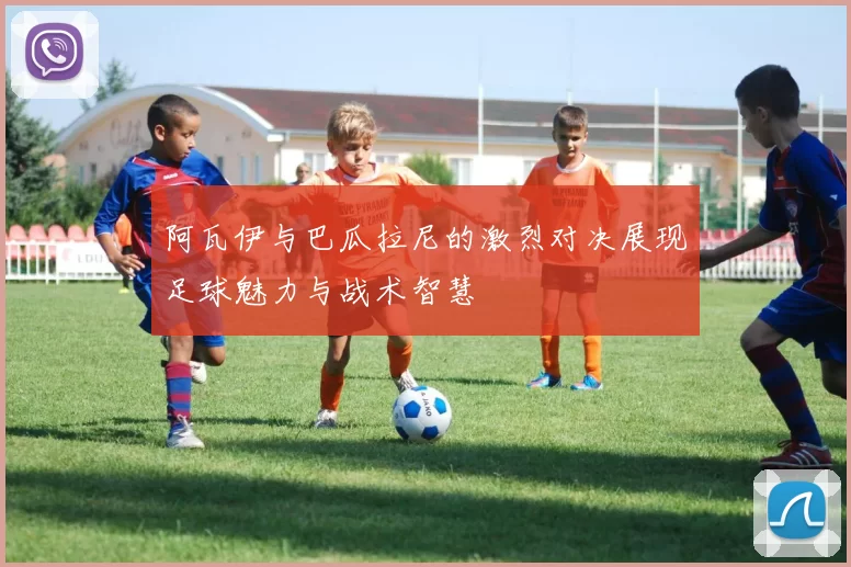 阿瓦伊与巴瓜拉尼的激烈对决展现足球魅力与战术智慧