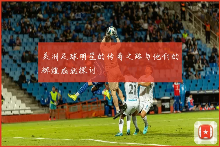 美洲足球明星的传奇之路与他们的辉煌成就探讨