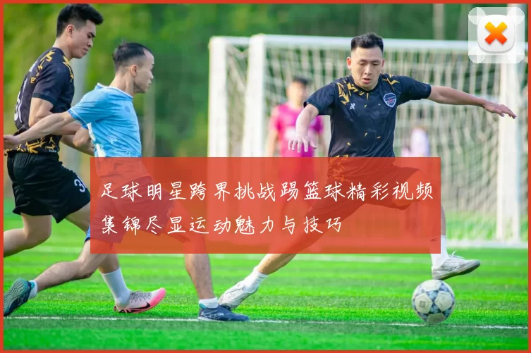 足球明星跨界挑战踢篮球精彩视频集锦尽显运动魅力与技巧