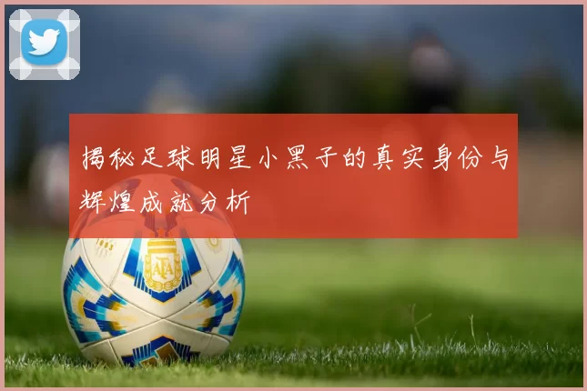 揭秘足球明星小黑子的真实身份与辉煌成就分析